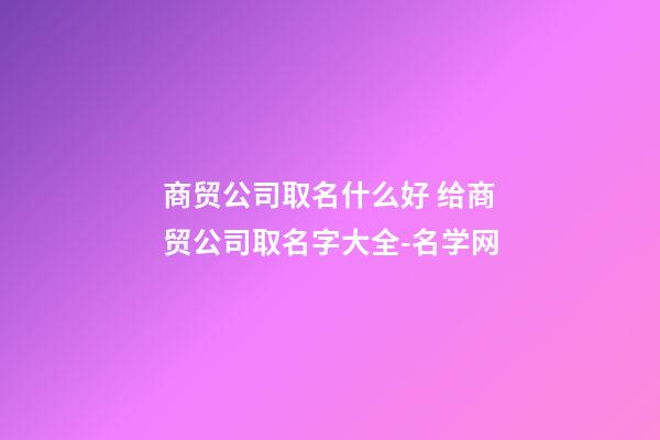 商贸公司取名什么好 给商贸公司取名字大全-名学网-第1张-公司起名-玄机派